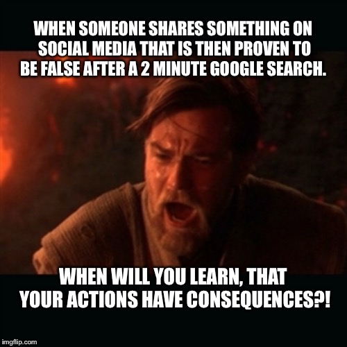 obiwan | WHEN SOMEONE SHARES SOMETHING ON SOCIAL MEDIA THAT IS THEN PROVEN TO BE FALSE AFTER A 2 MINUTE GOOGLE SEARCH. WHEN WILL YOU LEARN, THAT YOUR ACTIONS HAVE CONSEQUENCES?! | image tagged in obiwan | made w/ Imgflip meme maker