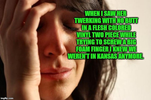 First World Problems Meme | WHEN I SAW HER TWERKING WITH NO BUTT IN A FLESH COLORED VINYL TWO PIECE WHILE TRYING TO SCREW A BIG FOAM FINGER I KNEW WE WEREN'T IN KANSAS  | image tagged in memes,first world problems | made w/ Imgflip meme maker