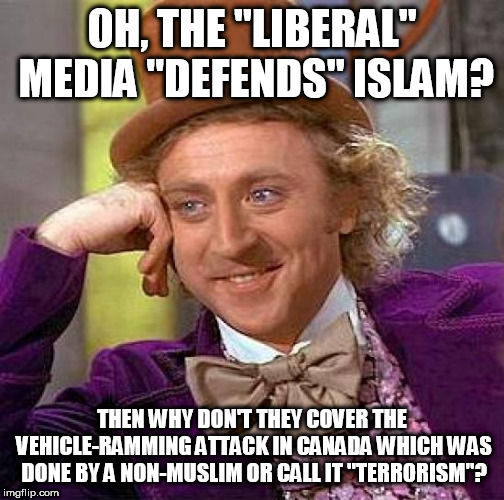 The Truth Is: The Media ONLY Covers It If It Was Done By A Muslim, And Islamophobes Are So DUMB To Realize This | OH, THE "LIBERAL" MEDIA "DEFENDS" ISLAM? THEN WHY DON'T THEY COVER THE VEHICLE-RAMMING ATTACK IN CANADA WHICH WAS DONE BY A NON-MUSLIM OR CALL IT "TERRORISM"? | image tagged in memes,creepy condescending wonka,liberal media,islam,vehicle ramming,non-muslim | made w/ Imgflip meme maker