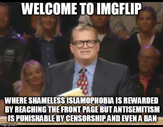 Whose Line is it Anyway | WELCOME TO IMGFLIP; WHERE SHAMELESS ISLAMOPHOBIA IS REWARDED BY REACHING THE FRONT PAGE BUT ANTISEMITISM IS PUNISHABLE BY CENSORSHIP AND EVEN A BAN | image tagged in whose line is it anyway,imgflip,islamophobia,antisemitism,shameless,reward | made w/ Imgflip meme maker