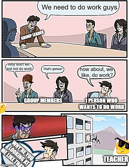 Boardroom Meeting Suggestion | We need to do work guys; GROUP LEADER; Why don't we just not do work; That's genius! how about, we like, do work? GROUP MEMBERS; 1 PERSON WHO WANTS TO DO WORK; WHY'RE YOU LOOKING AT ME LIKE THAT?? TEACHER | image tagged in memes,boardroom meeting suggestion,school,work | made w/ Imgflip meme maker