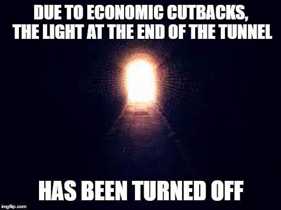Light at the end of tunnel | DUE TO ECONOMIC CUTBACKS, THE LIGHT AT THE END OF THE TUNNEL; HAS BEEN TURNED OFF | image tagged in light at the end of tunnel,random,death,tunnel,light | made w/ Imgflip meme maker