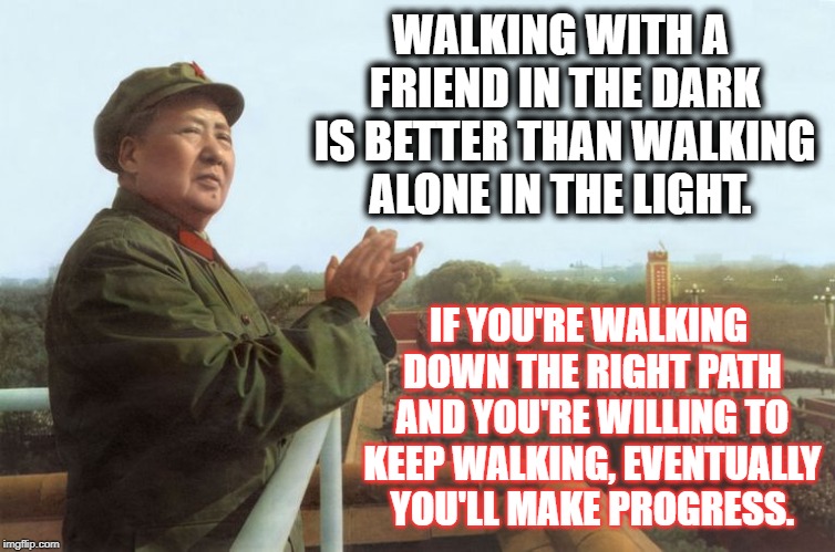 mao zedong | WALKING WITH A FRIEND IN THE DARK IS BETTER THAN WALKING ALONE IN THE LIGHT. IF YOU'RE WALKING DOWN THE RIGHT PATH AND YOU'RE WILLING TO KEEP WALKING, EVENTUALLY YOU'LL MAKE PROGRESS. | image tagged in mao zedong | made w/ Imgflip meme maker