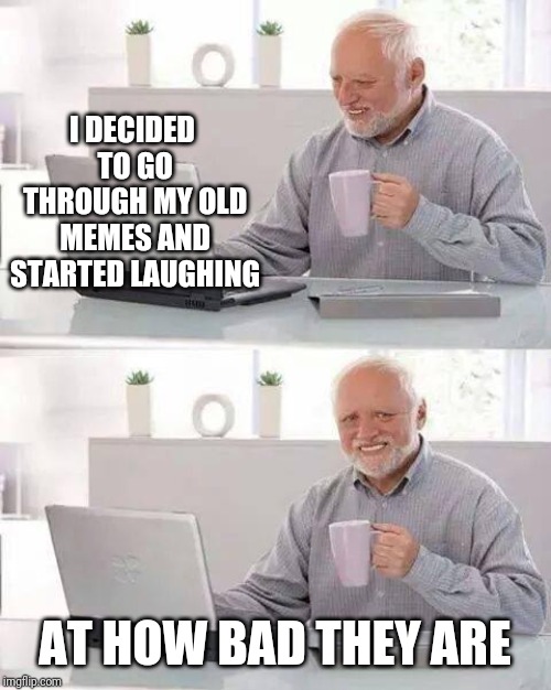 It's 50% true | I DECIDED TO GO THROUGH MY OLD MEMES AND STARTED LAUGHING; AT HOW BAD THEY ARE | image tagged in memes,hide the pain harold,old memes | made w/ Imgflip meme maker