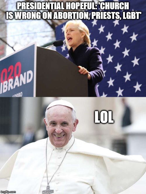 Gillibrand 2020 | PRESIDENTIAL HOPEFUL: 'CHURCH IS WRONG ON ABORTION, PRIESTS, LGBT'; LOL | image tagged in gillibrand,pope,church | made w/ Imgflip meme maker