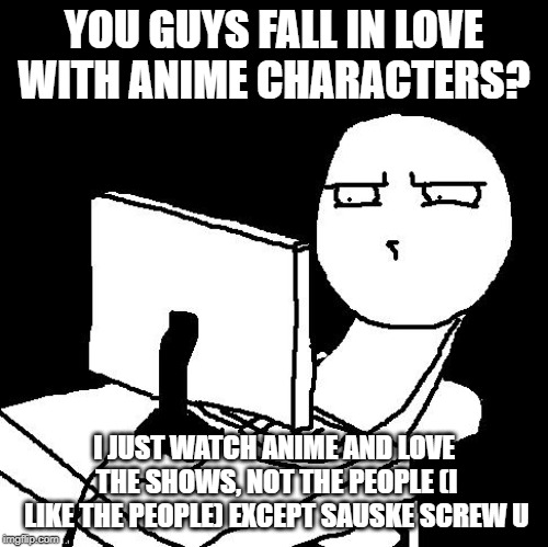 what the hell did I just watch | YOU GUYS FALL IN LOVE WITH ANIME CHARACTERS? I JUST WATCH ANIME AND LOVE THE SHOWS, NOT THE PEOPLE (I LIKE THE PEOPLE) EXCEPT SAUSKE SCREW U | image tagged in what the hell did i just watch | made w/ Imgflip meme maker