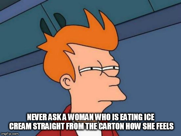 Futurama Fry Meme | NEVER ASK A WOMAN WHO IS EATING ICE CREAM STRAIGHT FROM THE CARTON HOW SHE FEELS | image tagged in memes,futurama fry | made w/ Imgflip meme maker