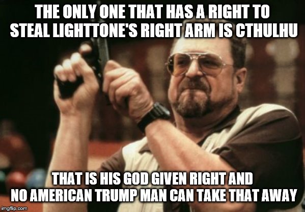 I'm usually not on either side, but I might just take Trump's side if he can stop an interdimensional entity. A big maybe... | THE ONLY ONE THAT HAS A RIGHT TO STEAL LIGHTTONE'S RIGHT ARM IS CTHULHU; THAT IS HIS GOD GIVEN RIGHT AND NO AMERICAN TRUMP MAN CAN TAKE THAT AWAY | image tagged in memes,am i the only one around here,donald trump,trump,cthulhu | made w/ Imgflip meme maker