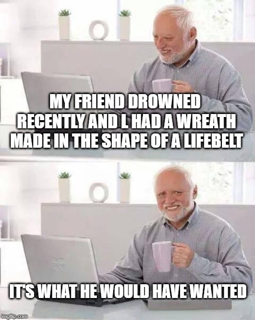 Hide the Pain Harold Meme | MY FRIEND DROWNED RECENTLY AND L HAD A WREATH MADE IN THE SHAPE OF A LIFEBELT; IT'S WHAT HE WOULD HAVE WANTED | image tagged in memes,hide the pain harold | made w/ Imgflip meme maker