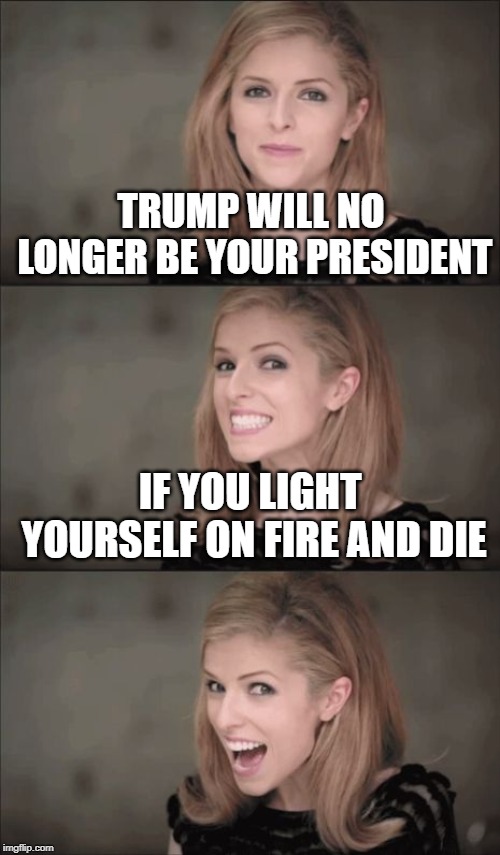 Bad Pun Anna Kendrick | TRUMP WILL NO LONGER BE YOUR PRESIDENT; IF YOU LIGHT YOURSELF ON FIRE AND DIE | image tagged in memes,bad pun anna kendrick | made w/ Imgflip meme maker