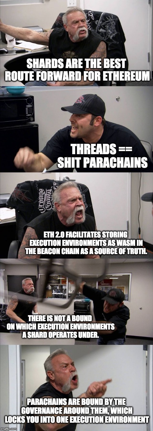 American Chopper Argument Meme | SHARDS ARE THE BEST ROUTE FORWARD FOR ETHEREUM; THREADS == SHIT PARACHAINS; ETH 2.0 FACILITATES STORING EXECUTION ENVIRONMENTS AS WASM IN THE BEACON CHAIN AS A SOURCE OF TRUTH. THERE IS NOT A BOUND ON WHICH EXECUTION ENVIRONMENTS A SHARD OPERATES UNDER. PARACHAINS ARE BOUND BY THE GOVERNANCE AROUND THEM, WHICH LOCKS YOU INTO ONE EXECUTION ENVIRONMENT | image tagged in memes,american chopper argument | made w/ Imgflip meme maker