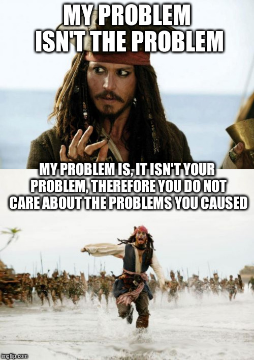 MY PROBLEM ISN'T THE PROBLEM; MY PROBLEM IS, IT ISN'T YOUR PROBLEM, THEREFORE YOU DO NOT CARE ABOUT THE PROBLEMS YOU CAUSED | image tagged in memes,jack sparrow being chased,jack sparrow pirate | made w/ Imgflip meme maker
