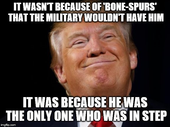 Smug Trump |  IT WASN'T BECAUSE OF 'BONE-SPURS' THAT THE MILITARY WOULDN'T HAVE HIM; IT WAS BECAUSE HE WAS THE ONLY ONE WHO WAS IN STEP | image tagged in smug trump | made w/ Imgflip meme maker