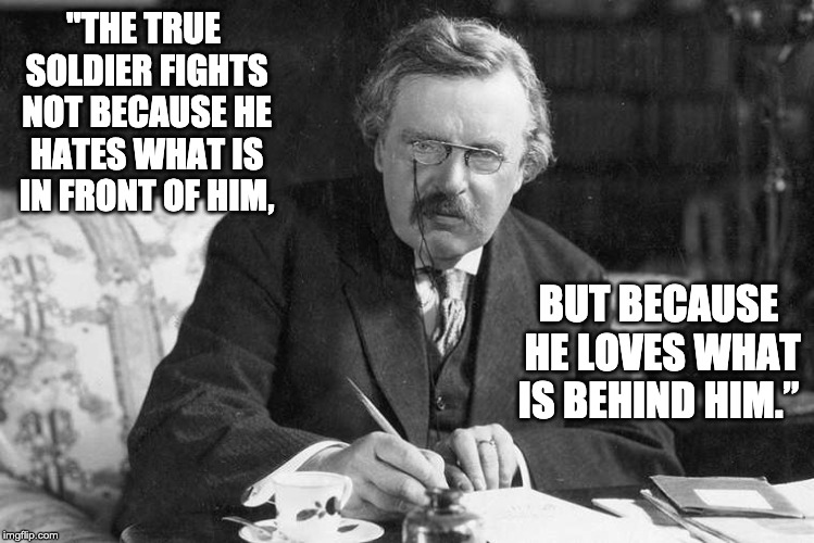 "THE TRUE SOLDIER FIGHTS NOT BECAUSE HE HATES WHAT IS IN FRONT OF HIM, BUT BECAUSE HE LOVES WHAT IS BEHIND HIM.” | image tagged in philosophy,conservatism,patriotism,chesterton | made w/ Imgflip meme maker