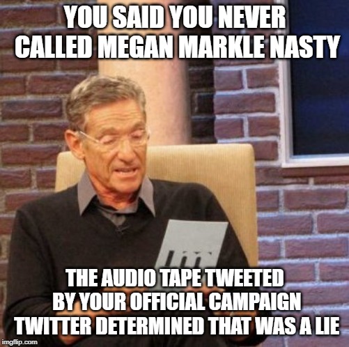 Maury Lie Detector | YOU SAID YOU NEVER CALLED MEGAN MARKLE NASTY; THE AUDIO TAPE TWEETED BY YOUR OFFICIAL CAMPAIGN TWITTER DETERMINED THAT WAS A LIE | image tagged in memes,maury lie detector,AdviceAnimals | made w/ Imgflip meme maker