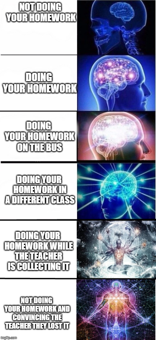 Expanding Brain 6 stages | NOT DOING YOUR HOMEWORK; DOING YOUR HOMEWORK; DOING YOUR HOMEWORK ON THE BUS; DOING YOUR HOMEWORK IN A DIFFERENT CLASS; DOING YOUR HOMEWORK WHILE THE TEACHER IS COLLECTING IT; NOT DOING YOUR HOMEWORK AND CONVINCING THE TEACHER THEY LOST IT | image tagged in expanding brain 6 stages | made w/ Imgflip meme maker
