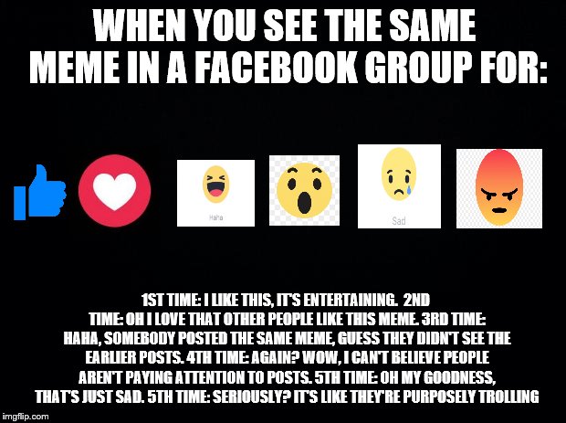 reactions | WHEN YOU SEE THE SAME MEME IN A FACEBOOK GROUP FOR:; 1ST TIME: I LIKE THIS, IT'S ENTERTAINING. 
2ND TIME: OH I LOVE THAT OTHER PEOPLE LIKE THIS MEME.
3RD TIME: HAHA, SOMEBODY POSTED THE SAME MEME, GUESS THEY DIDN'T SEE THE EARLIER POSTS. 4TH TIME: AGAIN? WOW, I CAN'T BELIEVE PEOPLE AREN'T PAYING ATTENTION TO POSTS. 5TH TIME: OH MY GOODNESS, THAT'S JUST SAD. 5TH TIME: SERIOUSLY? IT'S LIKE THEY'RE PURPOSELY TROLLING | image tagged in black background | made w/ Imgflip meme maker