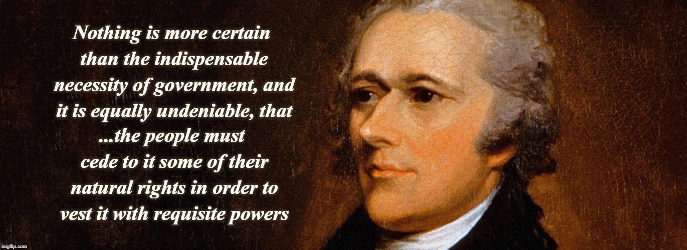 Alexander Hamilton - Unalienable rights and government | Nothing is more certain than the indispensable necessity of government, and it is equally undeniable, that; ...the people must cede to it some of their natural rights in order to vest it with requisite powers | image tagged in alexander hamilton,unalienable rights,government,constitution | made w/ Imgflip meme maker