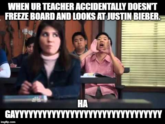 ha gay | WHEN UR TEACHER ACCIDENTALLY DOESN'T FREEZE BOARD AND LOOKS AT JUSTIN BIEBER. HA GAYYYYYYYYYYYYYYYYYYYYYYYYYYYYYYYY | image tagged in ha gay | made w/ Imgflip meme maker