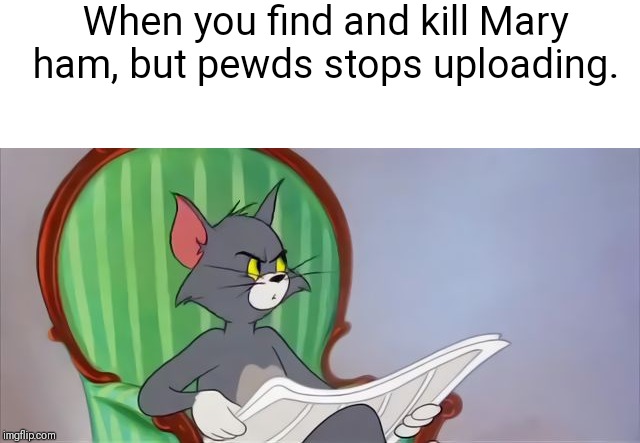 Tom Cat Reading a newspaper | When you find and kill Mary ham, but pewds stops uploading. | image tagged in tom cat reading a newspaper | made w/ Imgflip meme maker