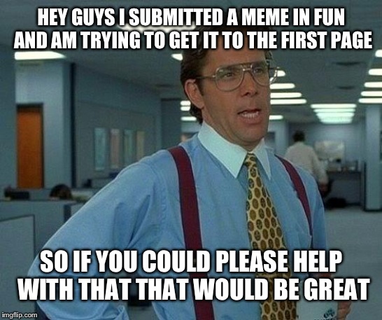 Many thanks friends | HEY GUYS I SUBMITTED A MEME IN FUN AND AM TRYING TO GET IT TO THE FIRST PAGE; SO IF YOU COULD PLEASE HELP WITH THAT THAT WOULD BE GREAT | image tagged in memes,that would be great | made w/ Imgflip meme maker