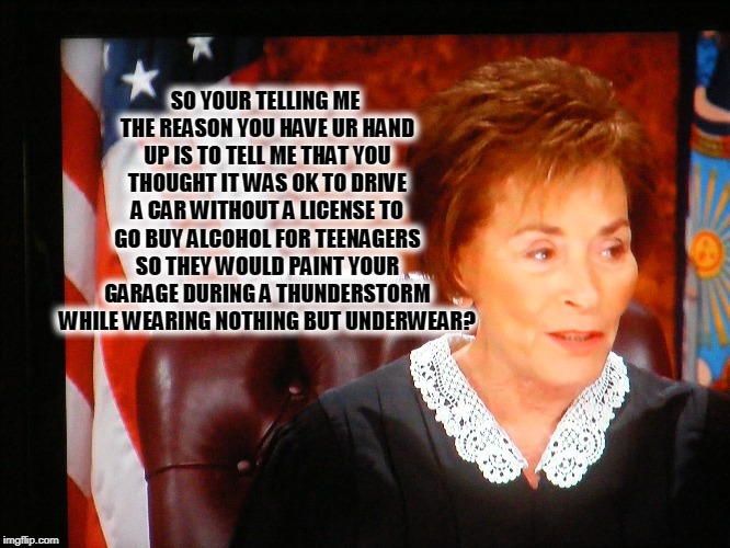SO YOUR TELLING ME THE REASON YOU HAVE UR HAND UP IS TO TELL ME THAT YOU THOUGHT IT WAS OK TO DRIVE A CAR WITHOUT A LICENSE TO GO BUY ALCOHOL FOR TEENAGERS SO THEY WOULD PAINT YOUR GARAGE DURING A THUNDERSTORM WHILE WEARING NOTHING BUT UNDERWEAR? | image tagged in wait thats illegal,judge judy,bad decision | made w/ Imgflip meme maker
