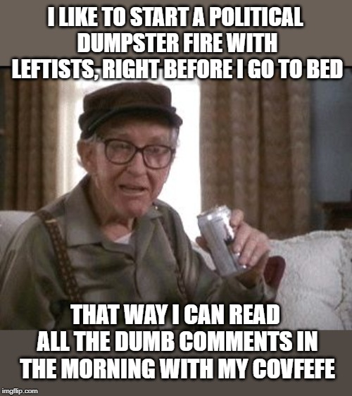 GRUMPY OLD MEN | I LIKE TO START A POLITICAL DUMPSTER FIRE WITH LEFTISTS, RIGHT BEFORE I GO TO BED; THAT WAY I CAN READ ALL THE DUMB COMMENTS IN THE MORNING WITH MY COVFEFE | image tagged in grumpy old men | made w/ Imgflip meme maker