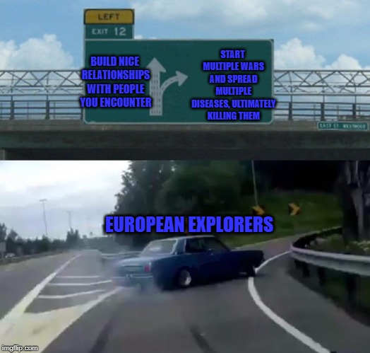 Left Exit 12 Off Ramp Meme | START MULTIPLE WARS AND SPREAD MULTIPLE DISEASES, ULTIMATELY KILLING THEM; BUILD NICE RELATIONSHIPS WITH PEOPLE YOU ENCOUNTER; EUROPEAN EXPLORERS | image tagged in memes,left exit 12 off ramp | made w/ Imgflip meme maker