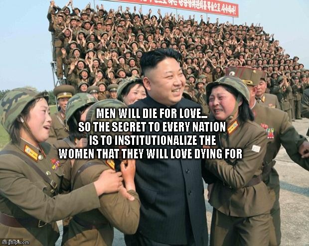 Kim Jong-un & lady soldiers | MEN WILL DIE FOR LOVE... SO THE SECRET TO EVERY NATION IS TO INSTITUTIONALIZE THE WOMEN THAT THEY WILL LOVE DYING FOR | image tagged in kim jong-un  lady soldiers | made w/ Imgflip meme maker