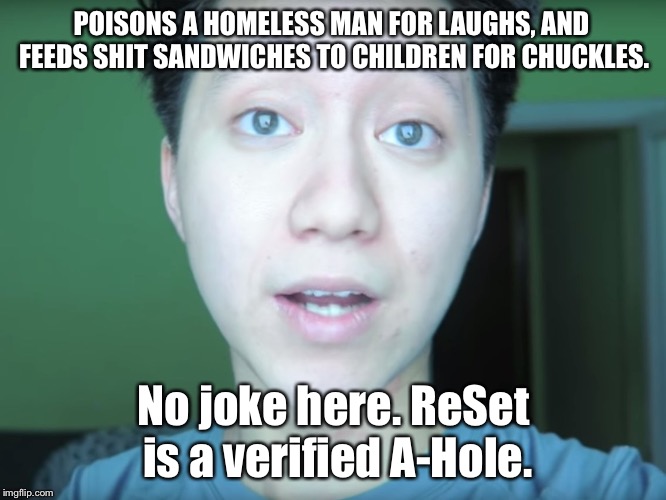 ReSet is an A-Hole. Spain should just lock him up instead of suspending his sentence. | POISONS A HOMELESS MAN FOR LAUGHS, AND FEEDS SHIT SANDWICHES TO CHILDREN FOR CHUCKLES. No joke here. ReSet is a verified A-Hole. | image tagged in reset is an a-hole,memes,youtube,prison,homeless,crap | made w/ Imgflip meme maker