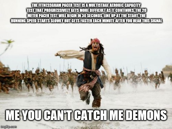 Jack Sparrow Being Chased Meme | THE FITNESSGRAM PACER TEST IS A MULTISTAGE AEROBIC CAPACITY TEST THAT PROGRESSIVELY GETS MORE DIFFICULT AS IT CONTINUES. THE 20 METER PACER TEST WILL BEGIN IN 30 SECONDS. LINE UP AT THE START. THE RUNNING SPEED STARTS SLOWLY BUT GETS FASTER EACH MINUTE AFTER YOU HEAR THIS SIGNAL; ME YOU CAN'T CATCH ME DEMONS | image tagged in memes,jack sparrow being chased | made w/ Imgflip meme maker
