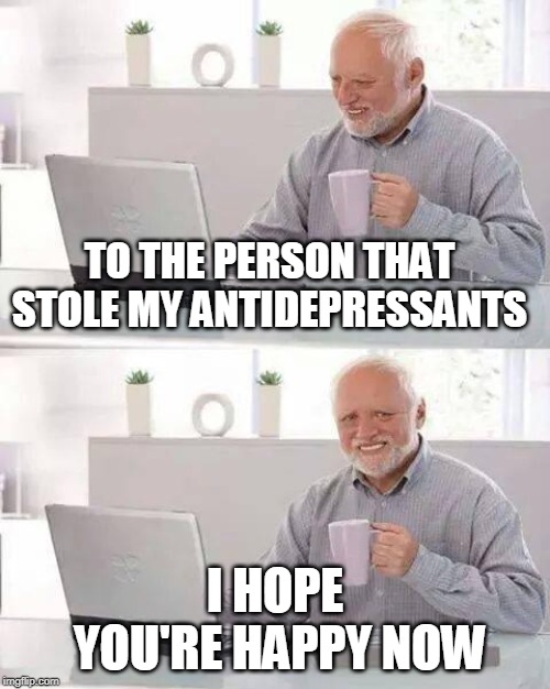 They do say that laughter is the best medicine... | TO THE PERSON THAT STOLE MY ANTIDEPRESSANTS; I HOPE YOU'RE HAPPY NOW | image tagged in memes,hide the pain harold,funny meme,joke | made w/ Imgflip meme maker