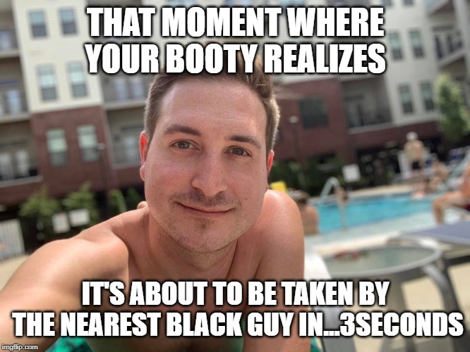 Somethin' | THAT MOMENT WHERE YOUR BOOTY REALIZES; IT'S ABOUT TO BE TAKEN BY THE NEAREST BLACK GUY IN...3SECONDS | image tagged in transgender | made w/ Imgflip meme maker