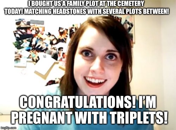 Overly Attached Girlfriend | I BOUGHT US A FAMILY PLOT AT THE CEMETERY TODAY! MATCHING HEADSTONES WITH SEVERAL PLOTS BETWEEN! CONGRATULATIONS! I’M PREGNANT WITH TRIPLETS! | image tagged in memes,overly attached girlfriend | made w/ Imgflip meme maker