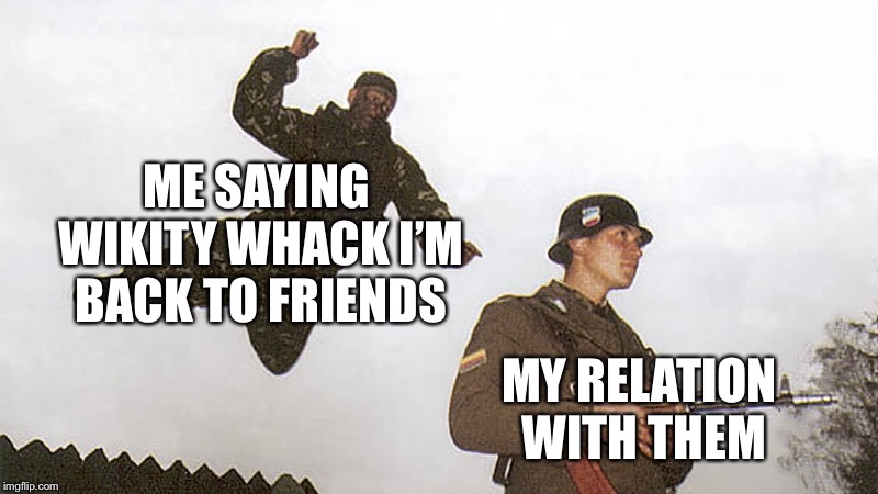 All I ment was hi i’m back | ME SAYING WIKITY WHACK I’M BACK TO FRIENDS; MY RELATION WITH THEM | image tagged in soldier jump spetznaz | made w/ Imgflip meme maker