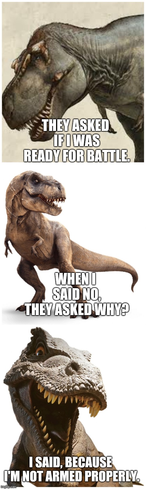 T-rexin | THEY ASKED IF I WAS READY FOR BATTLE. WHEN I SAID NO, THEY ASKED WHY? I SAID, BECAUSE I'M NOT ARMED PROPERLY. | image tagged in bad pun t-rex,bad pun,funny memes,dinosaur,silly,short arms | made w/ Imgflip meme maker