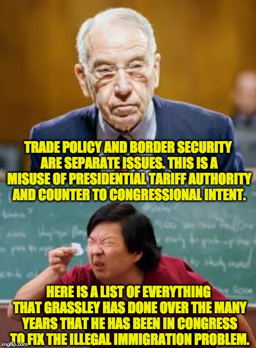 TRADE POLICY AND BORDER SECURITY ARE SEPARATE ISSUES. THIS IS A MISUSE OF PRESIDENTIAL TARIFF AUTHORITY AND COUNTER TO CONGRESSIONAL INTENT. HERE IS A LIST OF EVERYTHING THAT GRASSLEY HAS DONE OVER THE MANY YEARS THAT HE HAS BEEN IN CONGRESS TO FIX THE ILLEGAL IMMIGRATION PROBLEM. | image tagged in list of people i trust,chuck grassley | made w/ Imgflip meme maker