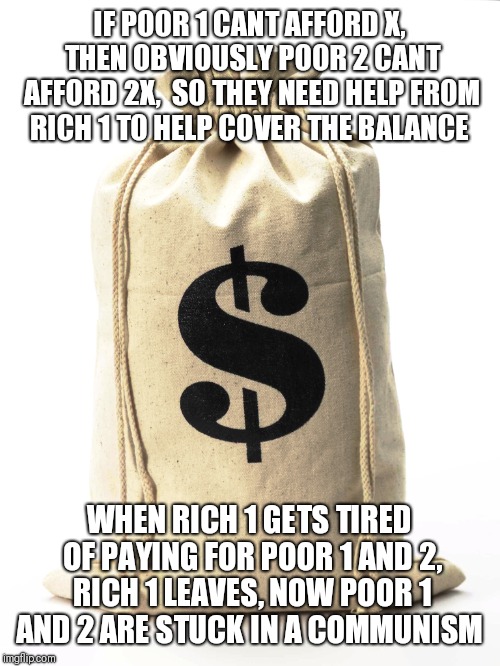How socialism works | IF POOR 1 CANT AFFORD X, THEN OBVIOUSLY POOR 2 CANT AFFORD 2X,  SO THEY NEED HELP FROM RICH 1 TO HELP COVER THE BALANCE; WHEN RICH 1 GETS TIRED OF PAYING FOR POOR 1 AND 2, RICH 1 LEAVES, NOW POOR 1 AND 2 ARE STUCK IN A COMMUNISM | image tagged in funny,funny memes,communist socialist | made w/ Imgflip meme maker