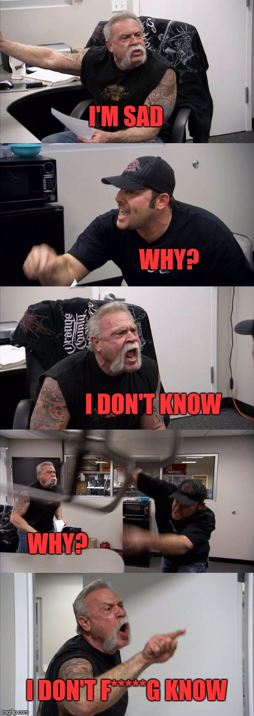 American Chopper Argument | I'M SAD; WHY? I DON'T KNOW; WHY? I DON'T F*****G KNOW | image tagged in memes,american chopper argument | made w/ Imgflip meme maker