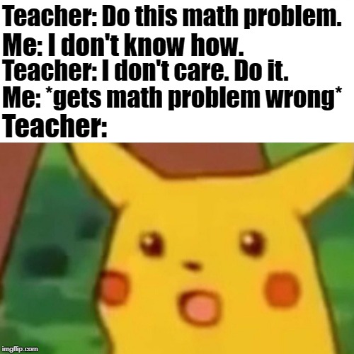 I suck at math | Teacher: Do this math problem. Me: I don't know how. Teacher: I don't care. Do it. Me: *gets math problem wrong*; Teacher: | image tagged in memes,surprised pikachu,school,math,math in a nutshell,math teacher | made w/ Imgflip meme maker