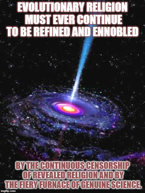 Cosmic Knowledge | EVOLUTIONARY RELIGION MUST EVER CONTINUE TO BE REFINED AND ENNOBLED; BY THE CONTINUOUS CENSORSHIP OF REVEALED RELIGION AND BY THE FIERY FURNACE OF GENUINE SCIENCE. | image tagged in cosmic knowledge | made w/ Imgflip meme maker