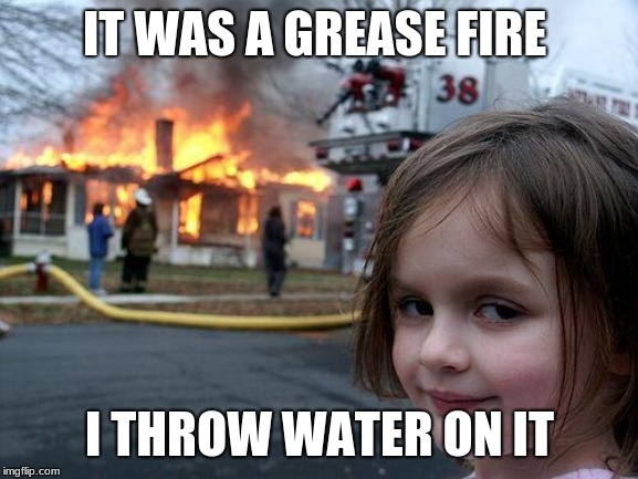 Disaster Girl | IT WAS A GREASE FIRE; I THROW WATER ON IT | image tagged in memes,disaster girl | made w/ Imgflip meme maker