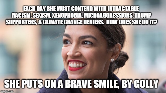 Upbeat Socialist | EACH DAY SHE MUST CONTEND WITH INTRACTABLE RACISM, SEXISM, XENOPHOBIA, MICROAGGRESSIONS, TRUMP SUPPORTERS, & CLIMATE CHANGE DENIERS.  HOW DOES SHE DO IT? SHE PUTS ON A BRAVE SMILE, BY GOLLY | image tagged in alexandria ocasio-cortez | made w/ Imgflip meme maker
