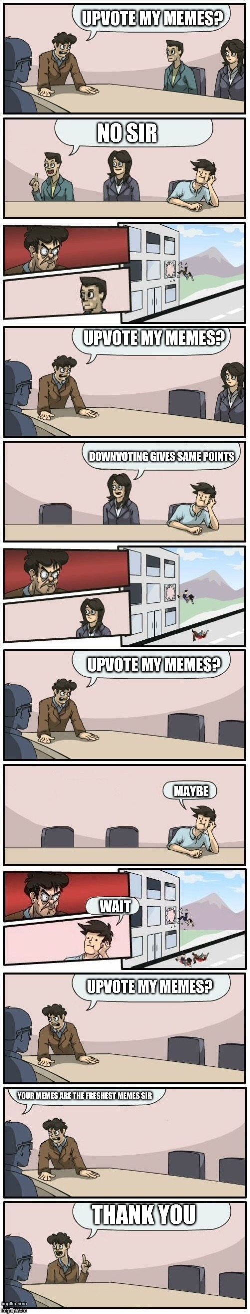 Boardroom Meeting Suggestions Extended | UPVOTE MY MEMES? NO SIR; UPVOTE MY MEMES? DOWNVOTING GIVES SAME POINTS; UPVOTE MY MEMES? MAYBE; WAIT; UPVOTE MY MEMES? YOUR MEMES ARE THE FRESHEST MEMES SIR; THANK YOU | image tagged in boardroom meeting suggestions extended | made w/ Imgflip meme maker