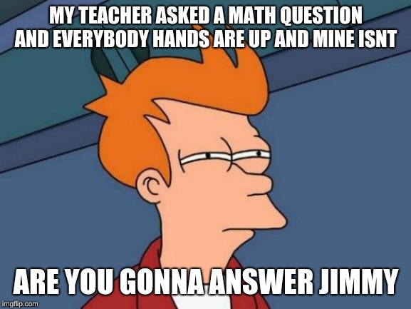 Futurama Fry | MY TEACHER ASKED A MATH QUESTION AND EVERYBODY HANDS ARE UP AND MINE ISNT; ARE YOU GONNA ANSWER JIMMY | image tagged in memes,futurama fry | made w/ Imgflip meme maker