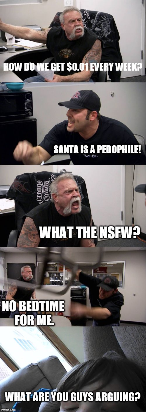 American Chopper Argument Meme | HOW DO WE GET $0.01 EVERY WEEK? SANTA IS A PEDOPHILE! WHAT THE NSFW? NO BEDTIME FOR ME. WHAT ARE YOU GUYS ARGUING? | image tagged in memes,american chopper argument | made w/ Imgflip meme maker