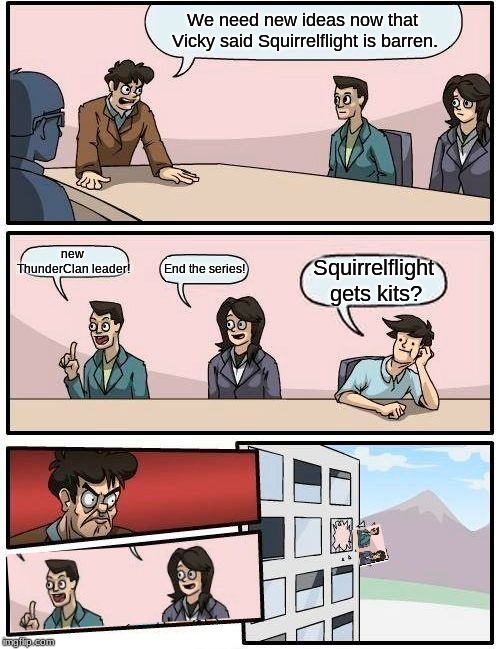 Boardroom Meeting Suggestion Meme | We need new ideas now that Vicky said Squirrelflight is barren. new ThunderClan leader! End the series! Squirrelflight gets kits? | image tagged in memes,boardroom meeting suggestion | made w/ Imgflip meme maker