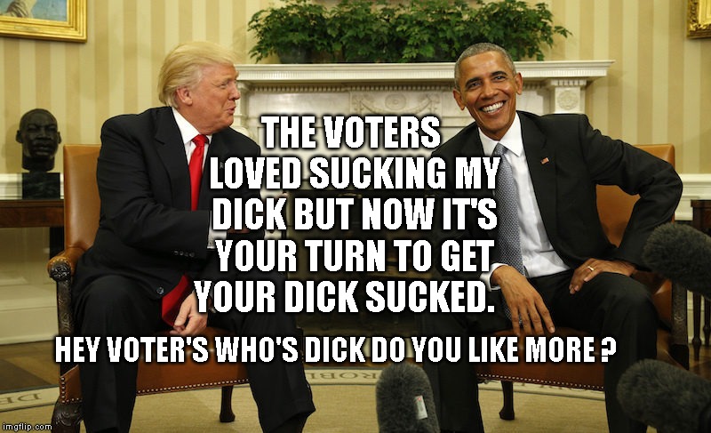Trump Obama Smile | THE VOTERS LOVED SUCKING MY DICK BUT NOW IT'S YOUR TURN TO GET YOUR DICK SUCKED. HEY VOTER'S WHO'S DICK DO YOU LIKE MORE ? | image tagged in trump obama smile | made w/ Imgflip meme maker
