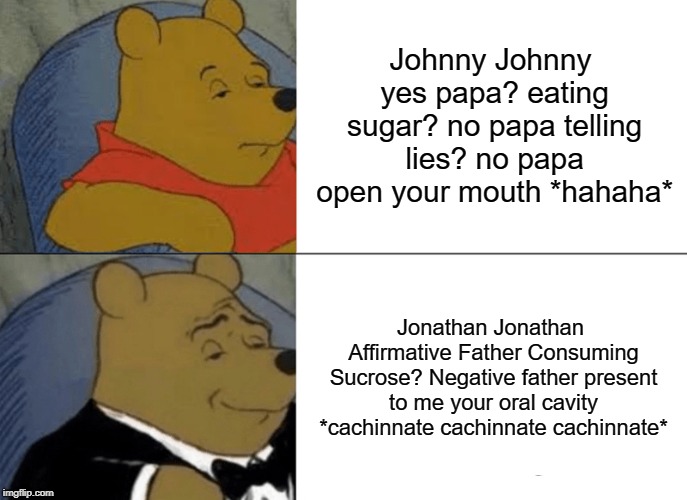 Tuxedo Winnie The Pooh | Johnny Johnny yes papa? eating sugar? no papa telling lies? no papa open your mouth *hahaha*; Jonathan Jonathan Affirmative Father Consuming Sucrose? Negative father present to me your oral cavity *cachinnate cachinnate cachinnate* | image tagged in memes,tuxedo winnie the pooh | made w/ Imgflip meme maker