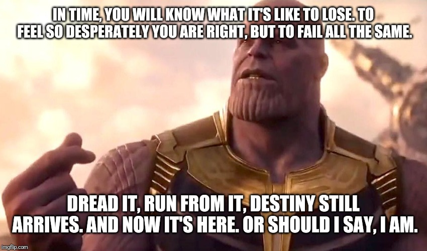 thanos snap | IN TIME, YOU WILL KNOW WHAT IT'S LIKE TO LOSE. TO FEEL SO DESPERATELY YOU ARE RIGHT, BUT TO FAIL ALL THE SAME. DREAD IT, RUN FROM IT, DESTINY STILL ARRIVES. AND NOW IT'S HERE. OR SHOULD I SAY, I AM. | image tagged in thanos snap | made w/ Imgflip meme maker